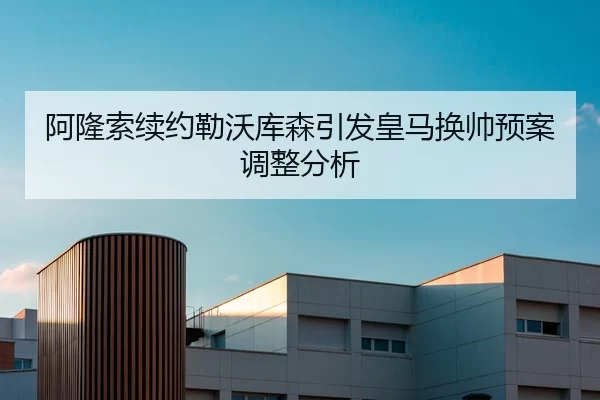 阿隆索续约勒沃库森引发皇马换帅预案调整分析