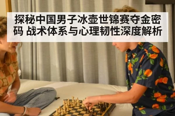 探秘中国男子冰壶世锦赛夺金密码 战术体系与心理韧性深度解析