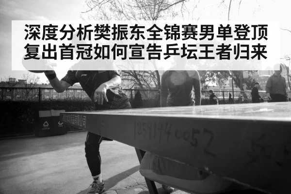 深度分析樊振东全锦赛男单登顶 复出首冠如何宣告乒坛王者归来