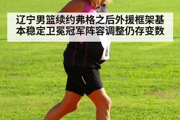 辽宁男篮续约弗格之后外援框架基本稳定卫冕冠军阵容调整仍存变数
