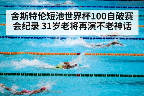 舍斯特伦短池世界杯100自破赛会纪录 31岁老将再演不老神话