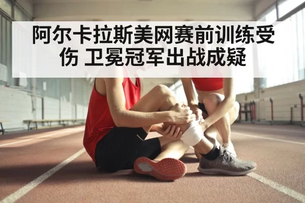 阿尔卡拉斯美网赛前训练受伤 卫冕冠军出战成疑