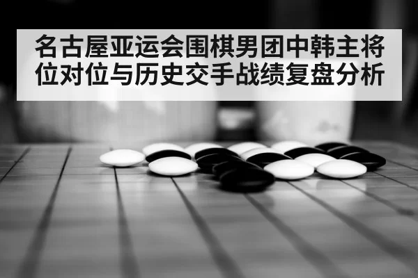 名古屋亚运会围棋男团中韩主将位对位与历史交手战绩复盘分析